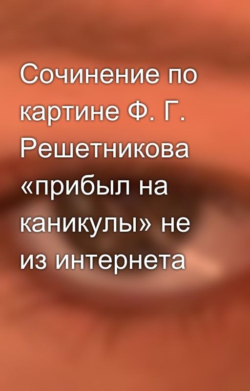 Сочинение по картине Ф. Г. Решетникова «прибыл на каникулы» не из интернета