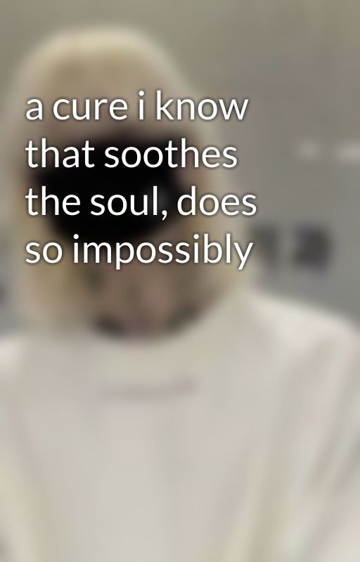 a cure i know that soothes the soul, does so impossibly